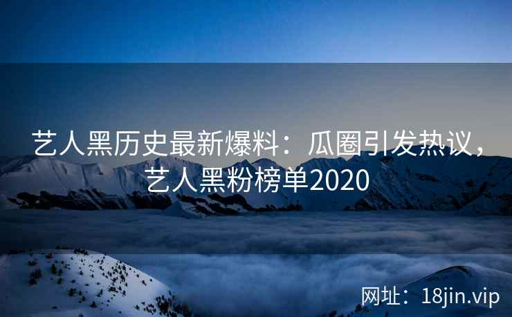 艺人黑历史最新爆料：瓜圈引发热议，艺人黑粉榜单2020
