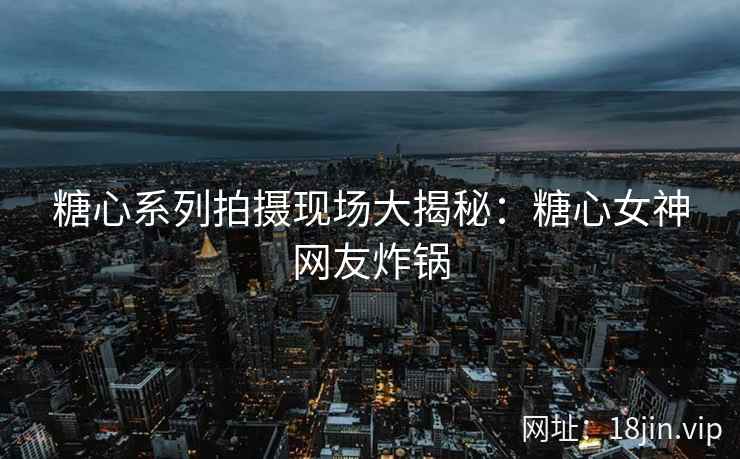 糖心系列拍摄现场大揭秘：糖心女神网友炸锅