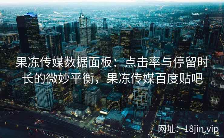 果冻传媒数据面板：点击率与停留时长的微妙平衡，果冻传媒百度贴吧