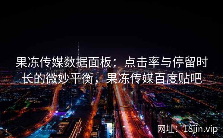 果冻传媒数据面板：点击率与停留时长的微妙平衡，果冻传媒百度贴吧