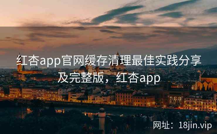 红杏app官网缓存清理最佳实践分享及完整版，红杏app