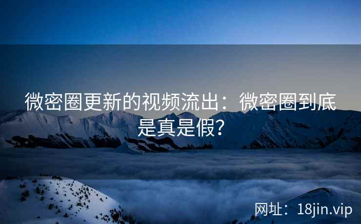 微密圈更新的视频流出：微密圈到底是真是假？