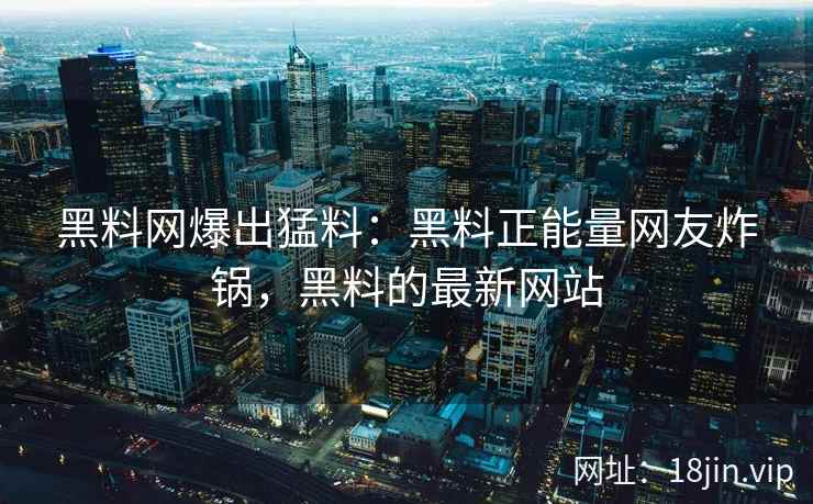黑料网爆出猛料：黑料正能量网友炸锅，黑料的最新网站