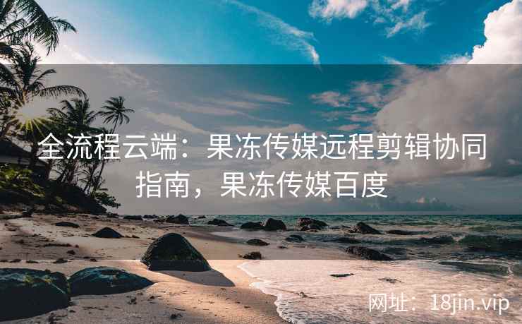 全流程云端：果冻传媒远程剪辑协同指南，果冻传媒百度