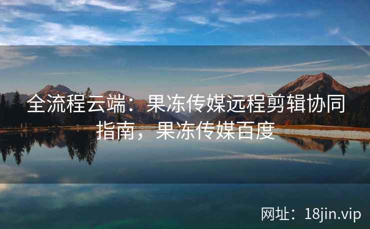 全流程云端：果冻传媒远程剪辑协同指南，果冻传媒百度