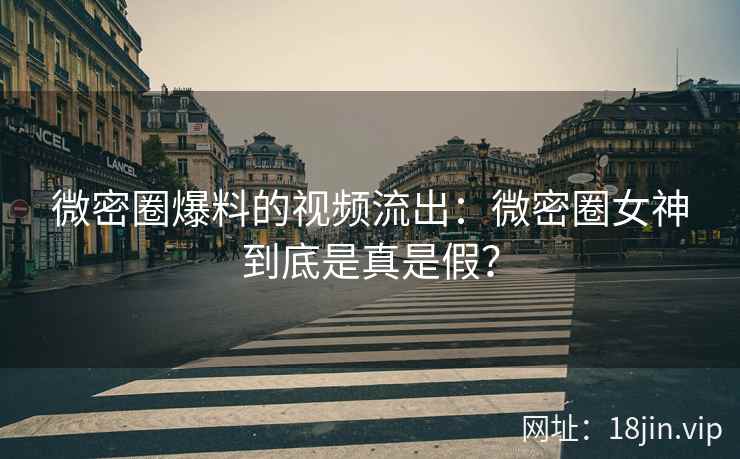 微密圈爆料的视频流出：微密圈女神到底是真是假？