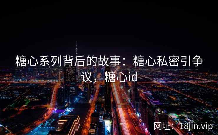 糖心系列背后的故事：糖心私密引争议，糖心id
