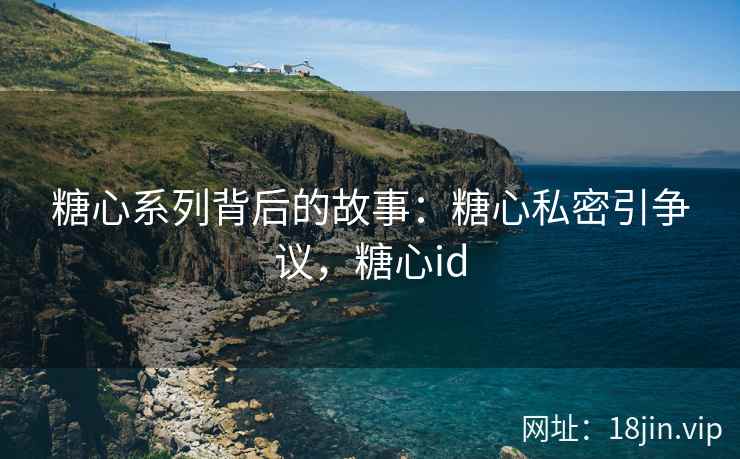 糖心系列背后的故事：糖心私密引争议，糖心id