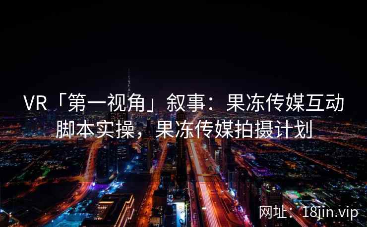 VR「第一视角」叙事：果冻传媒互动脚本实操，果冻传媒拍摄计划