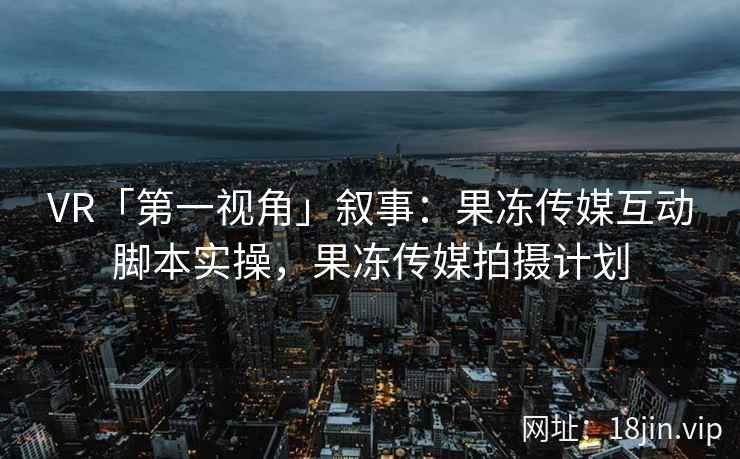 VR「第一视角」叙事：果冻传媒互动脚本实操，果冻传媒拍摄计划