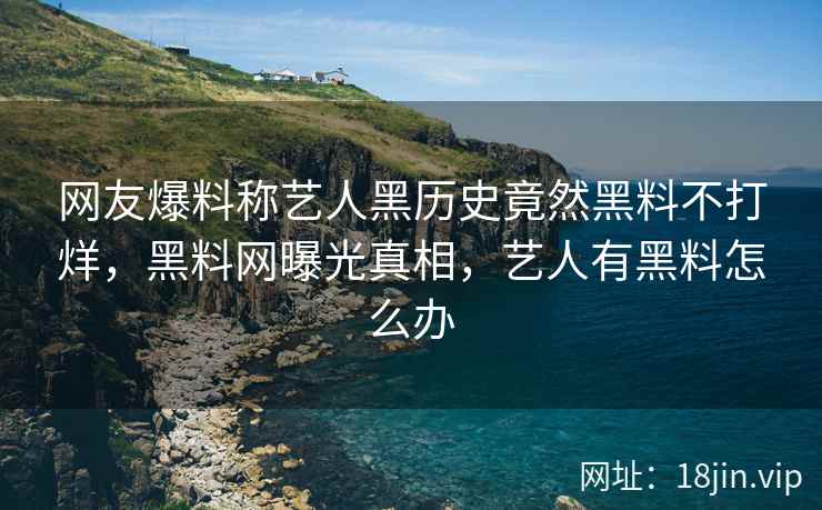 网友爆料称艺人黑历史竟然黑料不打烊，黑料网曝光真相，艺人有黑料怎么办