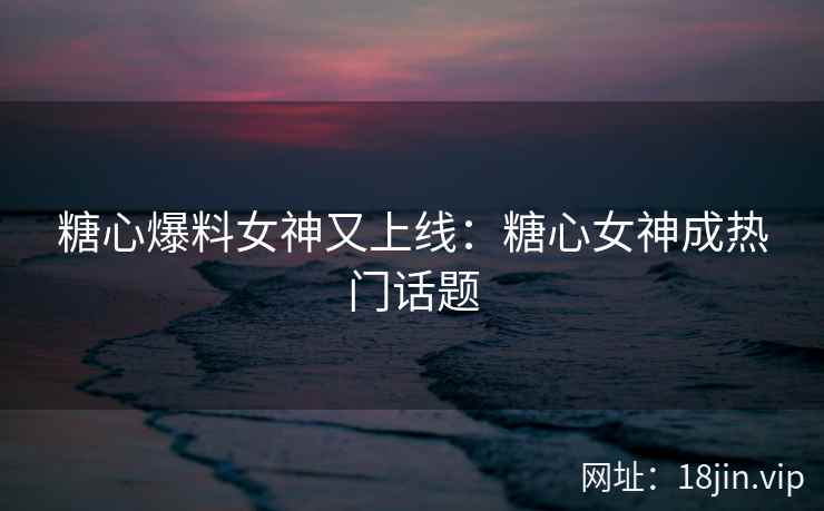 糖心爆料女神又上线：糖心女神成热门话题