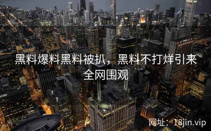 黑料爆料黑料被扒，黑料不打烊引来全网围观