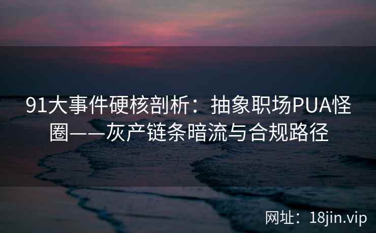 91大事件硬核剖析：抽象职场PUA怪圈——灰产链条暗流与合规路径