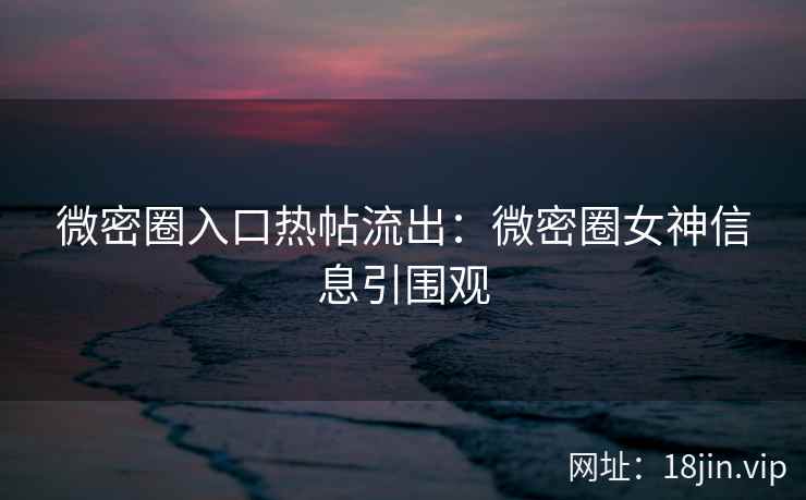 微密圈入口热帖流出：微密圈女神信息引围观