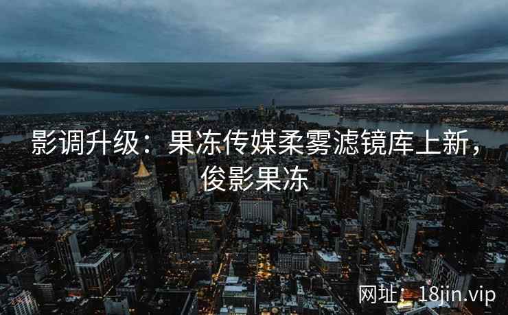 影调升级：果冻传媒柔雾滤镜库上新，俊影果冻