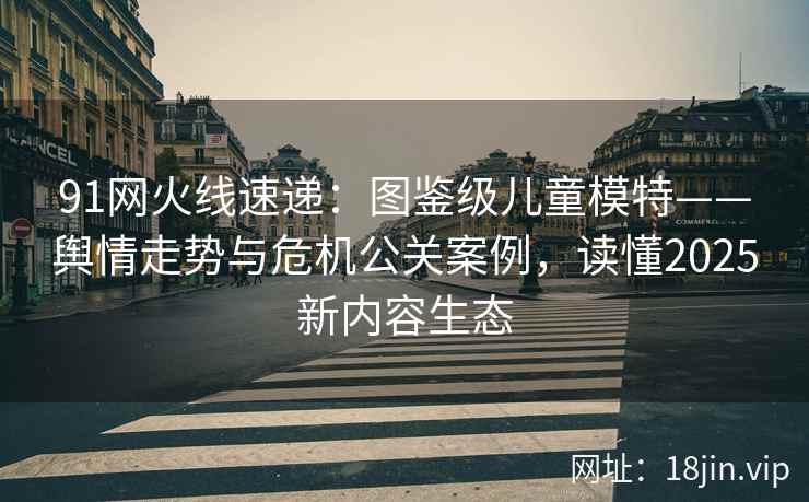 91网火线速递：图鉴级儿童模特——舆情走势与危机公关案例，读懂2025新内容生态