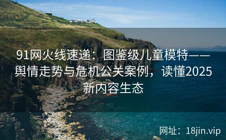 91网火线速递：图鉴级儿童模特——舆情走势与危机公关案例，读懂2025新内容生态
