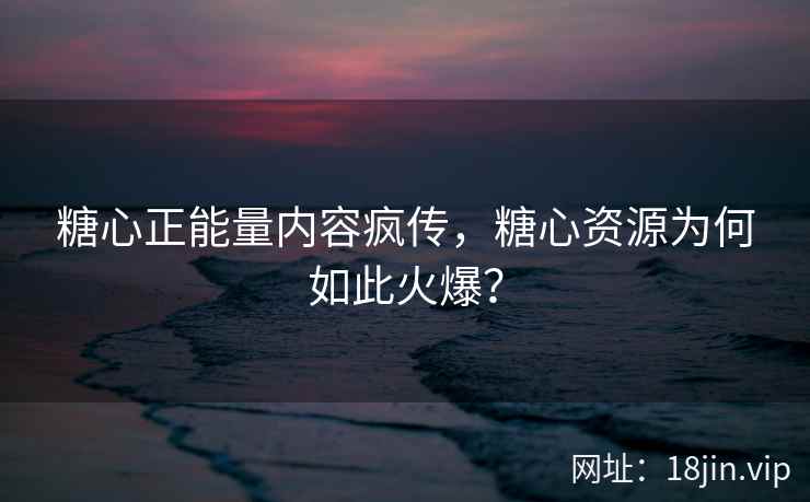 糖心正能量内容疯传，糖心资源为何如此火爆？